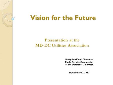 Vision for the Future Betty Ann Kane, Chairman Public Service Commission of the District of Columbia September 12, 2013 Presentation at the MD-DC Utilities.