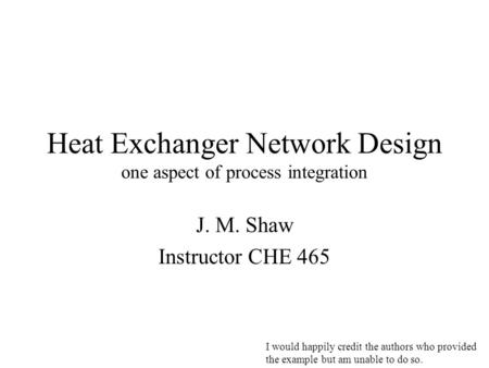 Heat Exchanger Network Design one aspect of process integration J. M. Shaw Instructor CHE 465 I would happily credit the authors who provided the example.