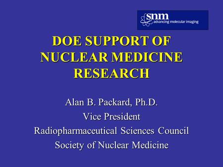 DOE SUPPORT OF NUCLEAR MEDICINE RESEARCH Alan B. Packard, Ph.D. Vice President Radiopharmaceutical Sciences Council Society of Nuclear Medicine.