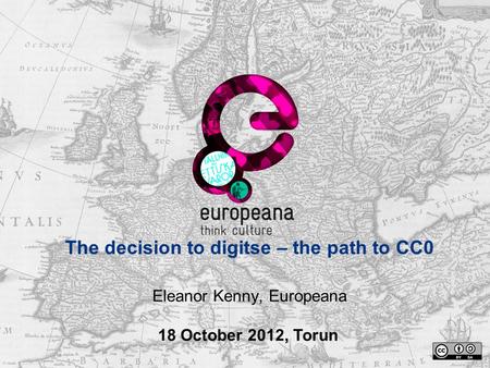 The decision to digitse – the path to CC0 Eleanor Kenny, Europeana 18 October 2012, Torun.