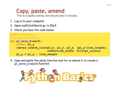 Copy, paste, amend This is a starter activity and should take 5 minutes [ slide 1 ] 1.Log in to your computer 2.Open myEtchASketch.py in IDLE 3.Check you.