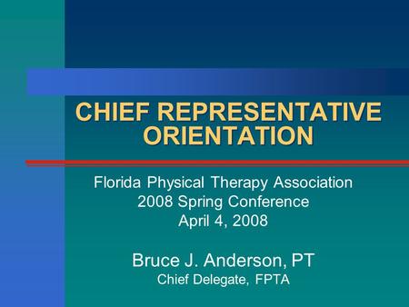 CHIEF REPRESENTATIVE ORIENTATION Florida Physical Therapy Association 2008 Spring Conference April 4, 2008 Bruce J. Anderson, PT Chief Delegate, FPTA.