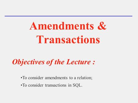 Amendments & Transactions Objectives of the Lecture : To consider amendments to a relation; To consider transactions in SQL.