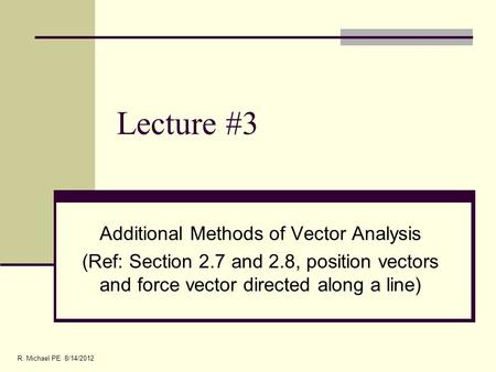 Lecture #3 Additional Methods of Vector Analysis (Ref: Section 2.7 and 2.8, position vectors and force vector directed along a line) R. Michael PE 8/14/2012.