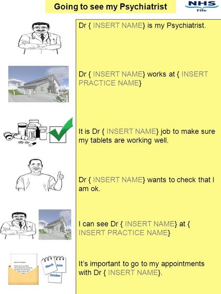 Dr { INSERT NAME} is my Psychiatrist. Dr { INSERT NAME} works at { INSERT PRACTICE NAME} It is Dr { INSERT NAME} job to make sure my tablets are working.