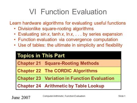 June 2007 Computer Arithmetic, Function EvaluationSlide 1 VI Function Evaluation Topics in This Part Chapter 21 Square-Rooting Methods Chapter 22 The CORDIC.