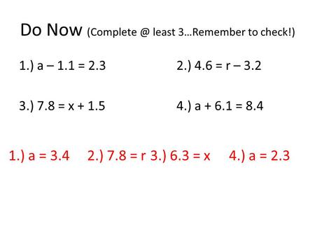 Do Now least 3…Remember to check!) 1.) a – 1.1 = 2.32.) 4.6 = r – 3.2 3.) 7.8 = x + 1.5 4.) a + 6.1 = 8.4 1.) a = 3.4 2.) 7.8 = r 3.) 6.3 =