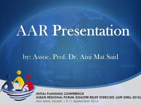 AAR Presentation by: Assoc. Prof. Dr. Aini Mat Said INITIAL PLANNING CONFERENCE ASEAN REGIONAL FORUM DISASTER RELIEF EXERCISES (ARF DiREx 2015) Alor Setar,