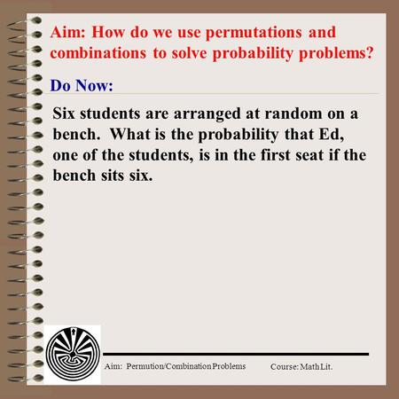 Aim: How do we use permutations and combinations to solve probability problems? Do Now: Six students are arranged at random on a bench. What is the probability.