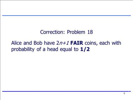 0 0 Correction: Problem 18 Alice and Bob have 2n+1 FAIR coins, each with probability of a head equal to 1/2.