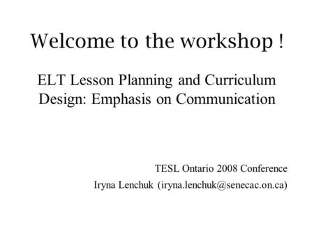 Welcome to the workshop ! ELT Lesson Planning and Curriculum Design: Emphasis on Communication TESL Ontario 2008 Conference Iryna Lenchuk