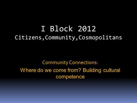 I Block 2012 Citizens,Community,Cosmopolitans Community Connections: Where do we come from? Building cultural competence.