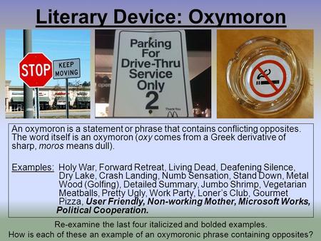 Literary Device: Oxymoron An oxymoron is a statement or phrase that contains conflicting opposites. The word itself is an oxymoron (oxy comes from a Greek.