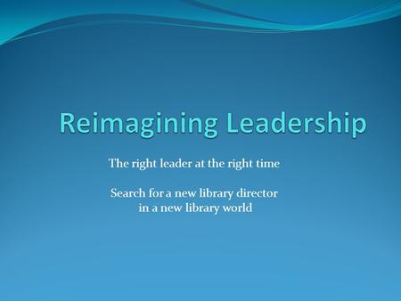 The right leader at the right time Search for a new library director in a new library world.