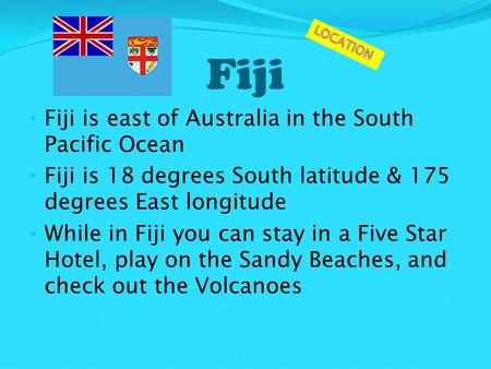 Fiji Fiji is east of Australia in the South Pacific Ocean Fiji is 18 degrees South latitude & 175 degrees East longitude While in Fiji you can stay in.