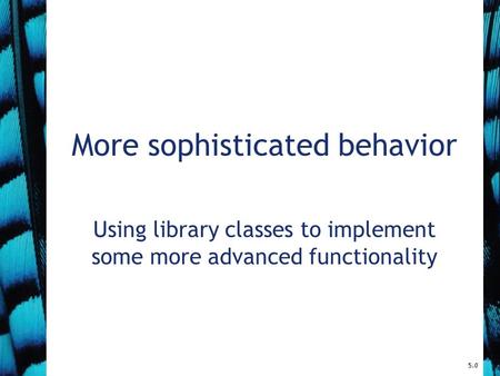 More sophisticated behavior Using library classes to implement some more advanced functionality 5.0.