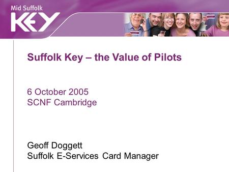 Suffolk Key – the Value of Pilots 6 October 2005 SCNF Cambridge Geoff Doggett Suffolk E-Services Card Manager.