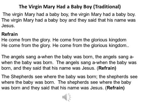 The virgin Mary had a baby boy, the virgin Mary had a baby boy. The virgin Mary had a baby boy and they said that his name was Jesus. Refrain He come.