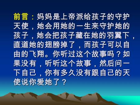 前言：妈妈是上帝派给孩子的守护 天使，她会用她的一生来守护她的 孩子，她会把孩子藏在她的羽翼下， 直道她的翅膀掉了，而孩子可以自 由的飞翔。你听过这个故事吗？如 果没有，听听这个故事，然后问一 下自己，你有多久没有跟自己的天 使说你爱她了？