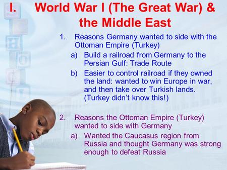 I.World War I (The Great War) & the Middle East 1.Reasons Germany wanted to side with the Ottoman Empire (Turkey) a)Build a railroad from Germany to the.