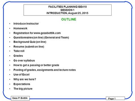 FACILITIES PLANNING ISE410 SESSION 1 INTRODUCTION, August 25, 2015 Geza P. Bottlik Page 1 OUTLINE Introduce instructor Homework Registration for www.gezabottlik.com.