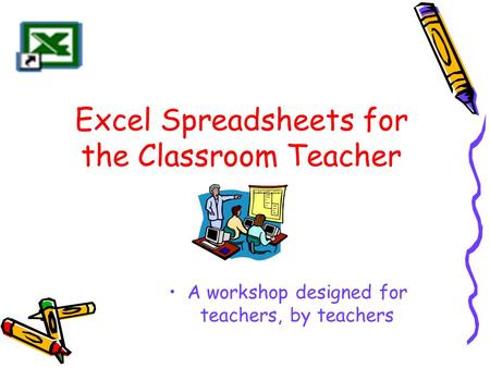 Excel Spreadsheets for the Classroom Teacher A workshop designed for teachers, by teachers.