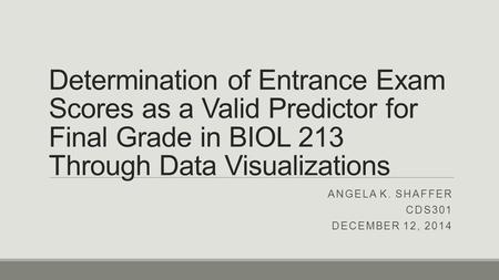 Determination of Entrance Exam Scores as a Valid Predictor for Final Grade in BIOL 213 Through Data Visualizations ANGELA K. SHAFFER CDS301 DECEMBER 12,