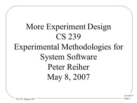 Lecture 9 Page 1 CS 239, Spring 2007 More Experiment Design CS 239 Experimental Methodologies for System Software Peter Reiher May 8, 2007.