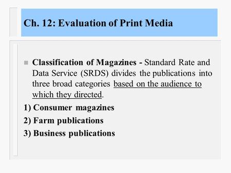 Ch. 12: Evaluation of Print Media n Classification of Magazines - Standard Rate and Data Service (SRDS) divides the publications into three broad categories.