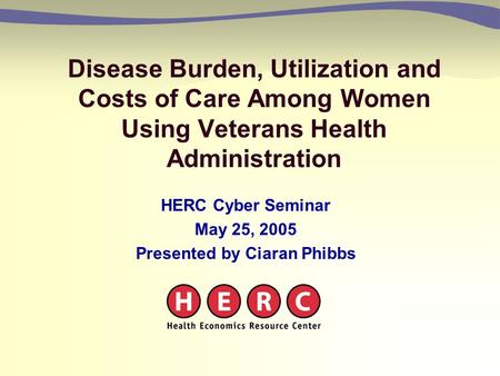 Disease Burden, Utilization and Costs of Care Among Women Using Veterans Health Administration HERC Cyber Seminar May 25, 2005 Presented by Ciaran Phibbs.