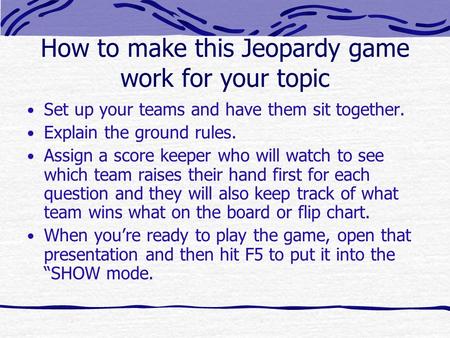 How to make this Jeopardy game work for your topic Set up your teams and have them sit together. Explain the ground rules. Assign a score keeper who will.