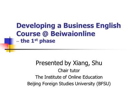 Developing a Business English Beiwaionline – the 1 st phase Presented by Xiang, Shu Chair tutor The Institute of Online Education Beijing Foreign.