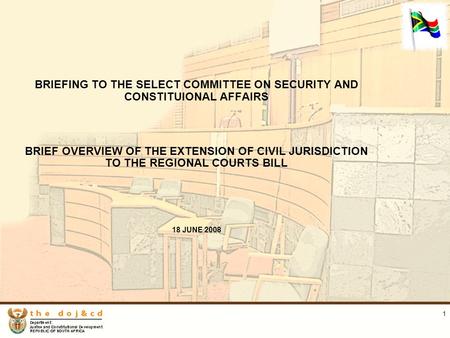 1 BRIEFING TO THE SELECT COMMITTEE ON SECURITY AND CONSTITUIONAL AFFAIRS BRIEF OVERVIEW OF THE EXTENSION OF CIVIL JURISDICTION TO THE REGIONAL COURTS BILL.