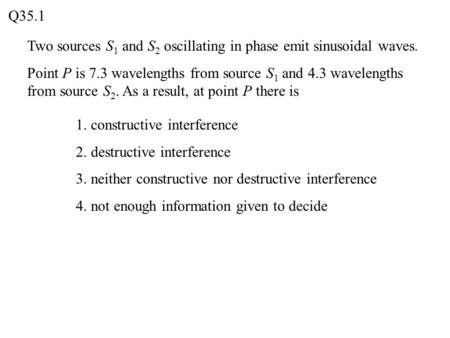 Q35.1 Two sources S1 and S2 oscillating in phase emit sinusoidal waves. Point P is 7.3 wavelengths from source S1 and 4.3 wavelengths from source S2. As.