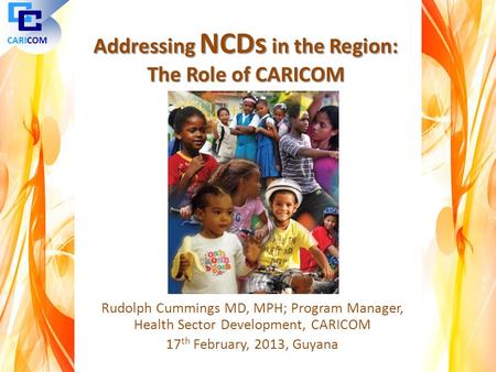 Rudolph Cummings MD, MPH; Program Manager, Health Sector Development, CARICOM 17 th February, 2013, Guyana CARICOM Addressing NCDs in the Region: The Role.