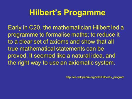 Hilbert’s Progamme Early in C20, the mathematician Hilbert led a programme to formalise maths; to reduce it to a clear set of axioms and show that all.