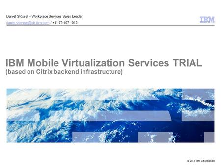 © 2012 IBM Corporation IBM Mobile Virtualization Services TRIAL (based on Citrix backend infrastructure) Daniel Stössel – Workplace Services Sales Leader.