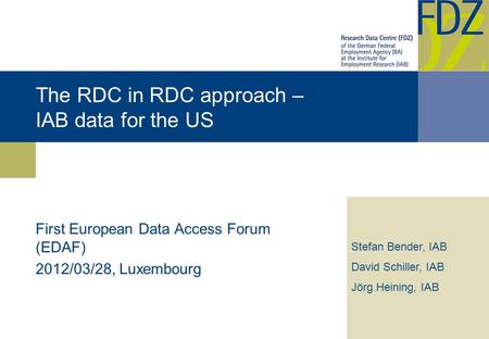 The RDC in RDC approach – IAB data for the US First European Data Access Forum (EDAF) 2012/03/28, Luxembourg Stefan Bender, IAB David Schiller, IAB Jörg.