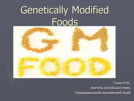 Genetically Modified Foods Галич О.В., вчитель англійської мови, Городищенський економічний ліцей.