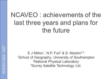 NCAVEO 2004 - 2007 NCAVEO : achievements of the last three years and plans for the future E J Milton 1, N.P. Fox 2 & S. Mackin 2,3 1 School of Geography,