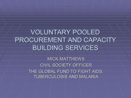 VOLUNTARY POOLED PROCUREMENT AND CAPACITY BUILDING SERVICES MICK MATTHEWS CIVIL SOCIETY OFFICER THE GLOBAL FUND TO FIGHT AIDS, TUBERCULOSIS AND MALARIA.