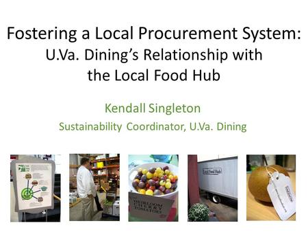 Fostering a Local Procurement System: U.Va. Dining’s Relationship with the Local Food Hub Kendall Singleton Sustainability Coordinator, U.Va. Dining.