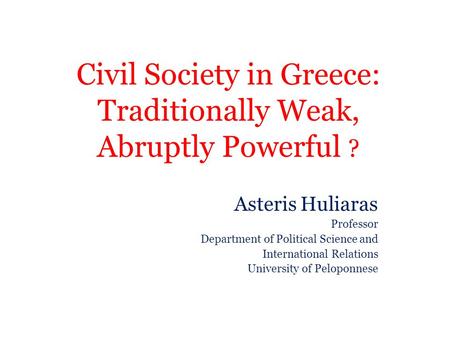 Civil Society in Greece: Traditionally Weak, Abruptly Powerful ? Asteris Huliaras Professor Department of Political Science and International Relations.