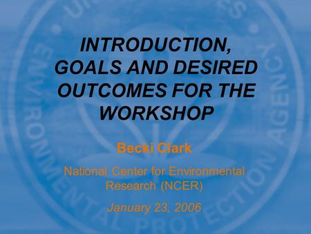 Becki Clark National Center for Environmental Research (NCER) January 23, 2006 INTRODUCTION, GOALS AND DESIRED OUTCOMES FOR THE WORKSHOP.