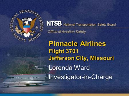 Office of Aviation Safety Pinnacle Airlines Flight 3701 Jefferson City, Missouri Lorenda Ward Investigator-in-Charge.