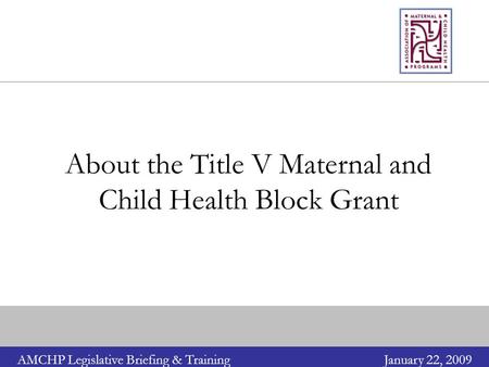 AMCHP Legislative Briefing & TrainingJanuary 22, 2009 About the Title V Maternal and Child Health Block Grant.