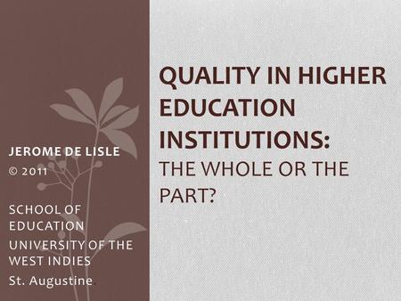 JEROME DE LISLE © 2011 SCHOOL OF EDUCATION UNIVERSITY OF THE WEST INDIES St. Augustine. QUALITY IN HIGHER EDUCATION INSTITUTIONS: THE WHOLE OR THE PART?