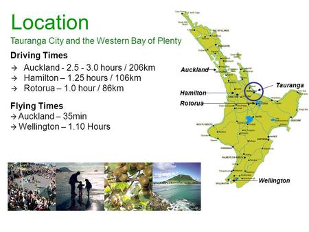 Tauranga City and the Western Bay of Plenty Location Driving Times  Auckland - 2.5 - 3.0 hours / 206km  Hamilton – 1.25 hours / 106km  Rotorua – 1.0.