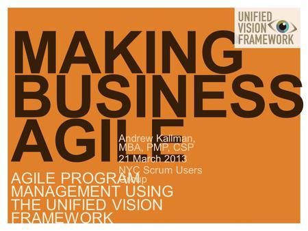 MAKING BUSINESS AGILE Andrew Kallman, MBA, PMP, CSP 21 March 2013 NYC Scrum Users Group AGILE PROGRAM MANAGEMENT USING THE UNIFIED VISION FRAMEWORK.