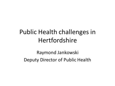 Public Health challenges in Hertfordshire Raymond Jankowski Deputy Director of Public Health.